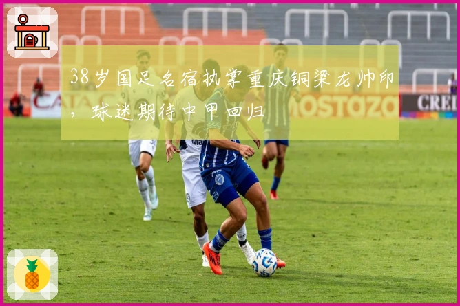 38岁国足名宿执掌重庆铜梁龙帅印，球迷期待中甲回归