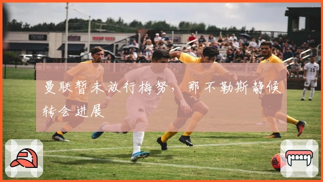 曼联暂未放行梅努，那不勒斯静候转会进展