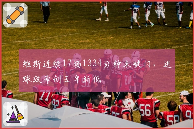 维斯连续17场1334分钟未破门，进球效率创五年新低
