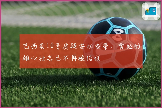 巴西前10号质疑安切洛蒂，曾经的雄心壮志已不再被信任