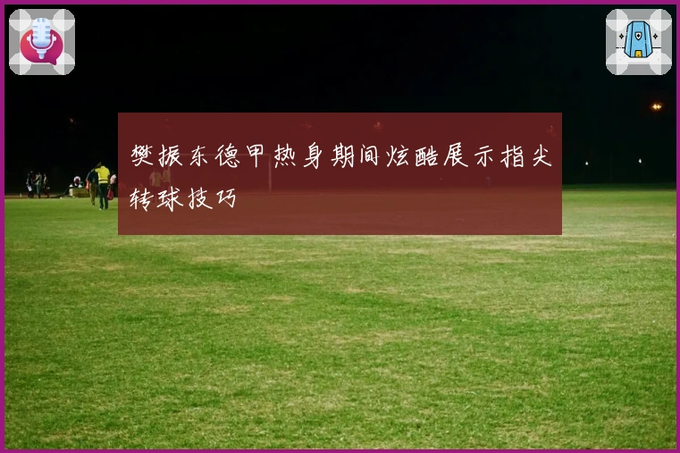 樊振东德甲热身期间炫酷展示指尖转球技巧