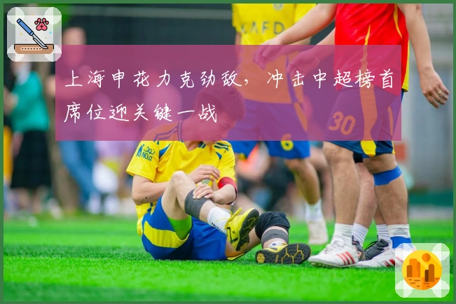 上海申花力克劲敌，冲击中超榜首席位迎关键一战