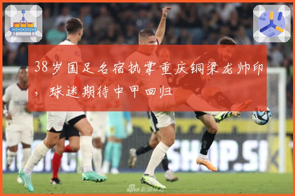 38岁国足名宿执掌重庆铜梁龙帅印，球迷期待中甲回归