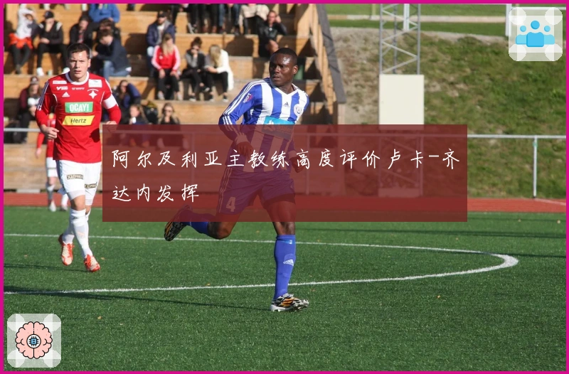 阿尔及利亚主教练高度评价卢卡-齐达内发挥